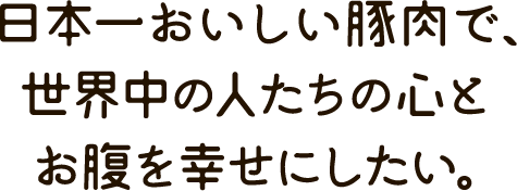 日本一おいしい豚肉で、世界中の人たちの心とお腹を幸せにしたい。